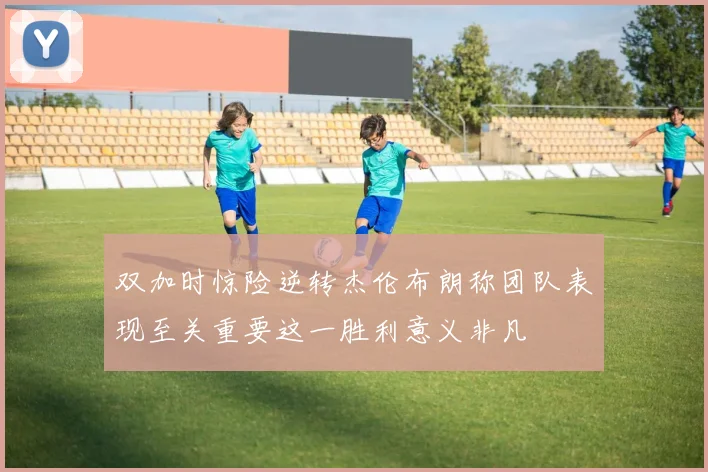 双加时惊险逆转杰伦布朗称团队表现至关重要这一胜利意义非凡