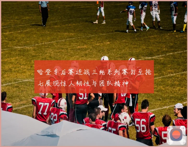 哈登季后赛连战三轮系列赛打至抢七展现惊人韧性与团队精神