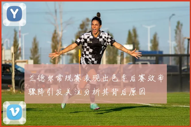 兰德尔常规赛表现出色季后赛效率骤降引发关注分析其背后原因