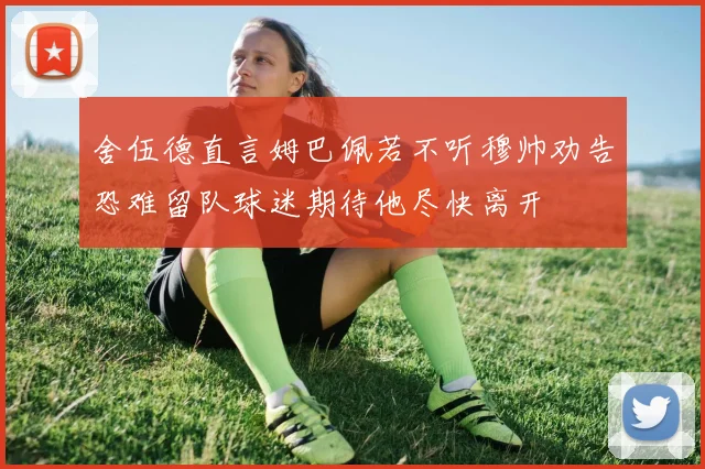 舍伍德直言姆巴佩若不听穆帅劝告恐难留队球迷期待他尽快离开