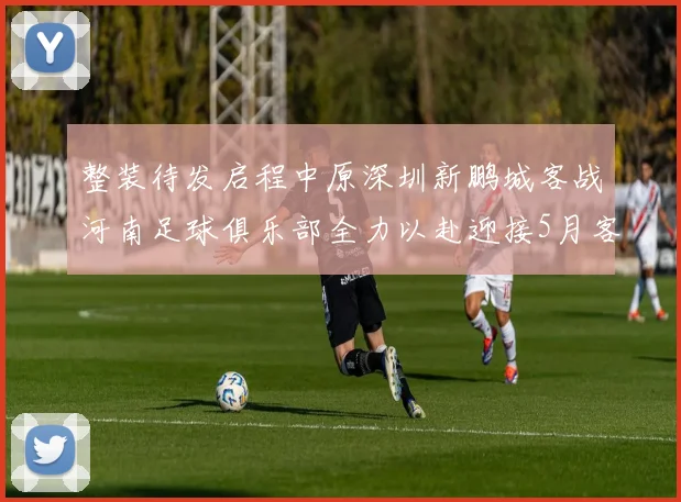 整装待发启程中原深圳新鹏城客战河南足球俱乐部全力以赴迎接5月客场挑战