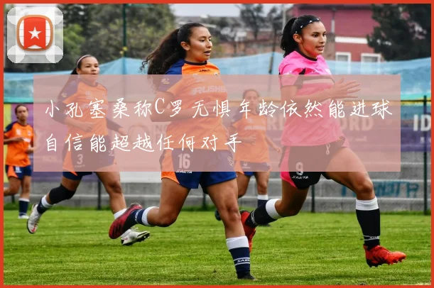 小孔塞桑称C罗无惧年龄依然能进球自信能超越任何对手