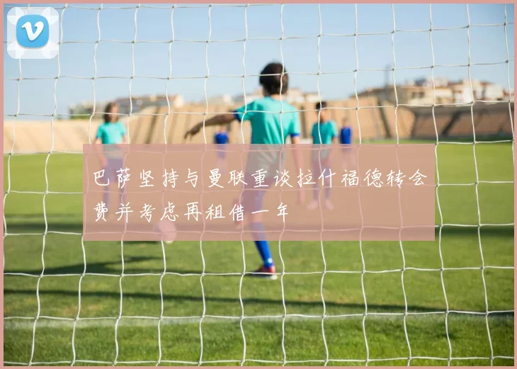 巴萨坚持与曼联重谈拉什福德转会费并考虑再租借一年