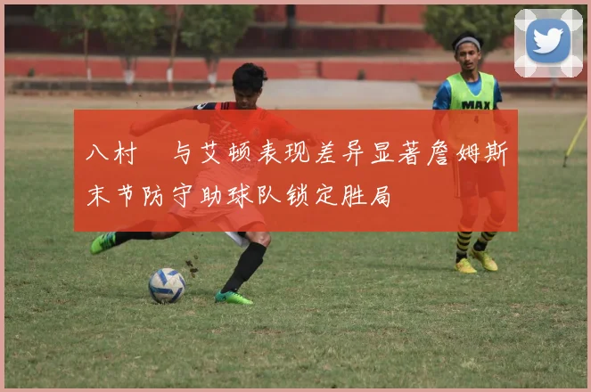 八村塁与艾顿表现差异显著詹姆斯末节防守助球队锁定胜局