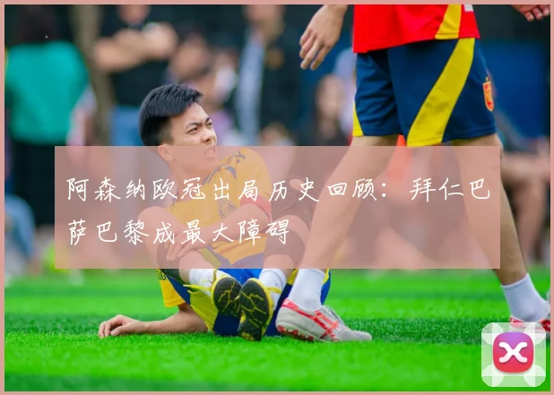 阿森纳欧冠出局历史回顾：拜仁巴萨巴黎成最大障碍
