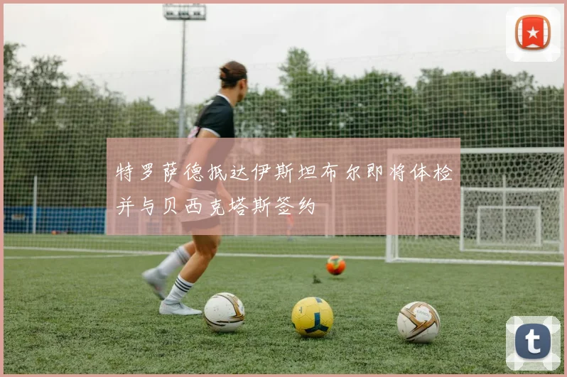 特罗萨德抵达伊斯坦布尔即将体检并与贝西克塔斯签约