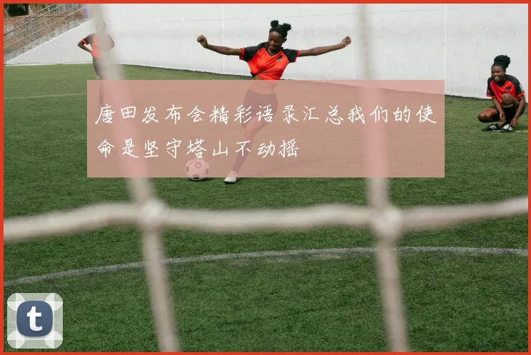 唐田发布会精彩语录汇总我们的使命是坚守塔山不动摇